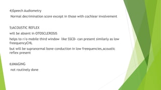 4)Speech Audiometry
Normal decrimination score except in those with cochlear involvement
5)ACOUSTIC REFLEX
will be absent in OTOSCLEROSIS
helps to r/o mobile third window like SSCD- can present similarly as low
freequencyCHL
but will be supranormal bone conduction in low freequencies,acoustic
reflex present
6)IMAGING
not routinely done
 