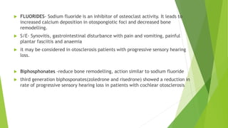  FLUORIDES- Sodium fluoride is an inhibitor of osteoclast activity. It leads to
increased calcium deposition in otospongiotic foci and decreased bone
remodelling.
 S/E- Synovitis, gastrointestinal disturbance with pain and vomiting, painful
plantar fasciitis and anaemia
 it may be considered in otosclerosis patients with progressive sensory hearing
loss.
 Biphosphonates -reduce bone remodelling, action similar to sodium fluoride
 third generation biphosponates(zoledrone and risedrone) showed a reduction in
rate of progressive sensory hearing loss in patients with cochlear otosclerosis
 