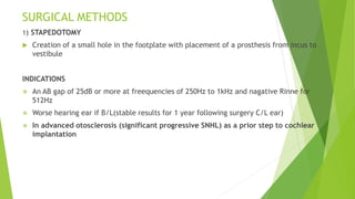 SURGICAL METHODS
1) STAPEDOTOMY
 Creation of a small hole in the footplate with placement of a prosthesis from incus to
vestibule
INDICATIONS
 An AB gap of 25dB or more at freequencies of 250Hz to 1kHz and nagative Rinne for
512Hz
 Worse hearing ear if B/L(stable results for 1 year following surgery C/L ear)
 In advanced otosclerosis (significant progressive SNHL) as a prior step to cochlear
implantation
 