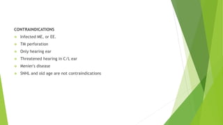 CONTRAINDICATIONS
 Infected ME, or EE.
 TM perforation
 Only hearing ear
 Threatened hearing in C/L ear
 Menier's disease
 SNHL and old age are not contraindications
 