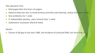 Post operative Care
 Discharged after few hours of surgery
 Asked to keep ears dry, to avoid strenous activities,nose blowing, sneeze with open mouth
 Oral antibiotics for 1 week
 If unabsorbable packing , pack removal after 1 week
 Audiometric evaluation after6-8 weeks
Results
 Closure of AB gap to less than 10dB, and incidence of profound SNHL not more than 1%
 