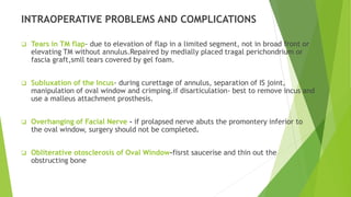 INTRAOPERATIVE PROBLEMS AND COMPLICATIONS
 Tears in TM flap- due to elevation of flap in a limited segment, not in broad front or
elevating TM without annulus.Repaired by medially placed tragal perichondrium or
fascia graft,smll tears covered by gel foam.
 Subluxation of the Incus- during curettage of annulus, separation of IS joint,
manipulation of oval window and crimping.if disarticulation- best to remove incus and
use a malleus attachment prosthesis.
 Overhanging of Facial Nerve - if prolapsed nerve abuts the promontery inferior to
the oval window, surgery should not be completed.
 Obliterative otosclerosis of Oval Window-fisrst saucerise and thin out the
obstructing bone
 