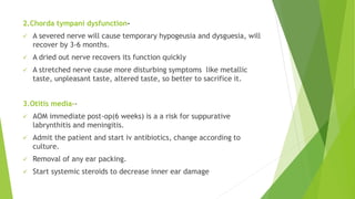 2.Chorda tympani dysfunction-
 A severed nerve will cause temporary hypogeusia and dysguesia, will
recover by 3-6 months.
 A dried out nerve recovers its function quickly
 A stretched nerve cause more disturbing symptoms like metallic
taste, unpleasant taste, altered taste, so better to sacrifice it.
3.Otitis media--
 AOM immediate post-op(6 weeks) is a a risk for suppurative
labrynthitis and meningitis.
 Admit the patient and start iv antibiotics, change according to
culture.
 Removal of any ear packing.
 Start systemic steroids to decrease inner ear damage
 