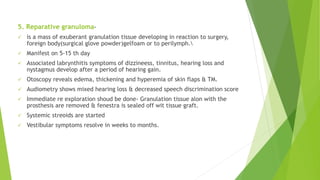 5. Reparative granuloma-
 is a mass of exuberant granulation tissue developing in reaction to surgery,
foreign body(surgical glove powder)gelfoam or to perilymph.
 Manifest on 5-15 th day
 Associated labrynthitis symptoms of dizzineess, tinnitus, hearing loss and
nystagmus develop after a period of hearing gain.
 Otoscopy reveals edema, thickening and hyperemia of skin flaps & TM.
 Audiometry shows mixed hearing loss & decreased speech discrimination score
 Immediate re exploration shoud be done- Granulation tissue alon with the
prosthesis are removed & fenestra is sealed off wit tissue graft.
 Systemic streoids are started
 Vestibular symptoms resolve in weeks to months.
 