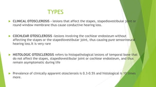TYPES
 CLINICAL OTOSCLEROSIS - lesions that affect the stapes, stapediovestibular joint or
round window membrane thus cause conductive hearing loss.
 COCHLEAR OTOSCLEROSIS -lesions involving the cochlear endosteum without
affecting the stapes or the stapediovestibular joint, thus causing pure sensorineural
hearing loss.It is very rare
 HISTOLOGIC OTOSCLEROSIS refers to histopathological lesions of temporal bone that
do not affect the stapes, stapediovestibular joint or cochlear endosteum, and thus
remain asymptomatic during life
 Prevalence of clinically apparent otosclerosis is 0.3-0.5% and histological is 10 times
more.
 