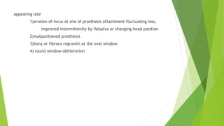 appearing late
1)erosion of incus at site of prosthesis attachment-fluctuating loss,
improved intermittently by Valsalva or changing head position
2)malpositioned prosthesis
3)bony or fibrous regrowth at the oval window
4) round window obliteration
 