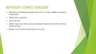 REVISION STAPES SURGERY
 Delayed or immediate postoperative CHL of at least 20dBin the speech
frequencies
 Otosclerotic regrowth
 Incus necrosis
 Better result wen there was an immediate improvement after primary
stapedectomy
 Results are less and complications are more.
 