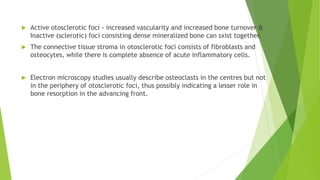  Active otosclerotic foci - increased vascularity and increased bone turnover &
Inactive (sclerotic) foci consisting dense mineralized bone can sxist together.
 The connective tissue stroma in otosclerotic foci consists of fibroblasts and
osteocytes, while there is complete absence of acute inflammatory cells.
 Electron microscopy studies usually describe osteoclasts in the centres but not
in the periphery of otosclerotic foci, thus possibly indicating a lesser role in
bone resorption in the advancing front.
 