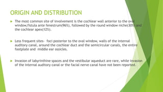 ORIGIN AND DISTRIBUTION
 The most common site of involvement is the cochlear wall anterior to the oval
window,fistula ante fenestrum(96%), followed by the round window niche(30%) and
the cochlear apex(12%).
 Less frequent sites- foci posterior to the oval window, walls of the internal
auditory canal, around the cochlear duct and the semicircular canals, the entire
footplate and middle ear ossicles.
 Invasion of labyrinthine spaces and the vestibular aqueduct are rare, while invasion
of the internal auditory canal or the facial nerve canal have not been reported.
 
