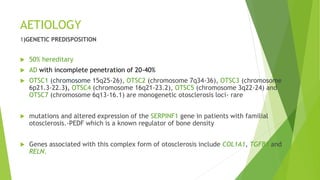 AETIOLOGY
1)GENETIC PREDISPOSITION
 50% hereditary
 AD with incomplete penetration of 20-40%
 OTSC1 (chromosome 15q25-26), OTSC2 (chromosome 7q34-36), OTSC3 (chromosome
6p21.3-22.3), OTSC4 (chromosome 16q21-23.2), OTSC5 (chromosome 3q22-24) and
OTSC7 (chromosome 6q13-16.1) are monogenetic otosclerosis loci- rare
 mutations and altered expression of the SERPINF1 gene in patients with familial
otosclerosis.-PEDF which is a known regulator of bone density
 Genes associated with this complex form of otosclerosis include COL1A1, TGFB1 and
RELN.
 