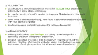 2) VIRAL INFECTION
 ultrastructural & immunohistochemical evidence of MEASLES VIRUS proteins and
antigenicity in active otosclerotic lesions
 increased expression of specific measles virus receptor CD46 isoforms in otosclerotic
footplates
 lower levels of anti-measles virus IgG were found in serum from otosclerosis patients
with virus-positive footplates
 significant decrease in otosclerosis among the vaccinated population
3) AUTOIMMUNE DISEASE
 antibody production to type II collagen or a closely related antigen that is
abundantly present in the regions of predilection.
 Criticism- ubiquitous presence of type II collagen, in relapsing polychondritis
extremely high titres of circulating antibodies against type II collagen are seen, with
involvement of multiple organ-sites, but without evidence of otosclerosis.
 