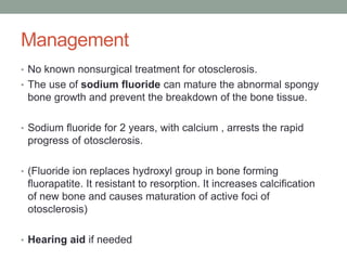 Management
• No known nonsurgical treatment for otosclerosis.
• The use of sodium fluoride can mature the abnormal spongy
bone growth and prevent the breakdown of the bone tissue.
• Sodium fluoride for 2 years, with calcium , arrests the rapid
progress of otosclerosis.
• (Fluoride ion replaces hydroxyl group in bone forming
fluorapatite. It resistant to resorption. It increases calcification
of new bone and causes maturation of active foci of
otosclerosis)
• Hearing aid if needed
 