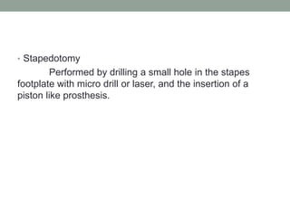 • Stapedotomy
Performed by drilling a small hole in the stapes
footplate with micro drill or laser, and the insertion of a
piston like prosthesis.
 