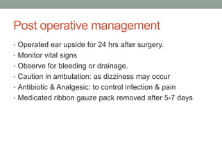 Post operative management
• Operated ear upside for 24 hrs after surgery.
• Monitor vital signs
• Observe for bleeding or drainage.
• Caution in ambulation: as dizziness may occur
• Antibiotic & Analgesic: to control infection & pain
• Medicated ribbon gauze pack removed after 5-7 days
 