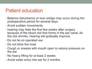 Patient education
• Balance disturbance or true vertigo may occur during the
postoperative period for several days.
• Avoid sudden movements.
• hearing may fade the first few weeks after surgery
because of the blood clot that forms in the ear canal. As
the clot shrinks, hearing will gradually improve.
• Do not lie on operated ear
• Do not blow the nose
• Cough or sneeze with mouth open to reduce pressure on
the ear
• No heavy lifting for at least 2 weeks
• Avoid water entry into ear for 2 months.
 