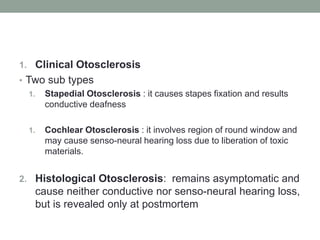 1. Clinical Otosclerosis
• Two sub types
1. Stapedial Otosclerosis : it causes stapes fixation and results
conductive deafness
1. Cochlear Otosclerosis : it involves region of round window and
may cause senso-neural hearing loss due to liberation of toxic
materials.
2. Histological Otosclerosis: remains asymptomatic and
cause neither conductive nor senso-neural hearing loss,
but is revealed only at postmortem
 