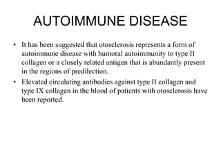 AUTOIMMUNE DISEASE
• It has been suggested that otosclerosis represents a form of
autoimmune disease with humoral autoimmunity to type II
collagen or a closely related antigen that is abundantly present
in the regions of predilection.
• Elevated circulating antibodies against type II collagen and
type IX collagen in the blood of patients with otosclerosis have
been reported.
 