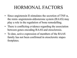 HORMONAL FACTORS
• Since angiotensin II stimulates the secretion of TNF-α,
the renin–angiotensin-aldosterone system (RAAS) may
play a role in the regulation of bone remodelling.
• There is conflicting evidence regarding the association
between genes encoding RAAS and otosclerosis.
• To date, active expression of members of the RAAS
family has not been confirmed in otosclerotic stapes
footplates.
 