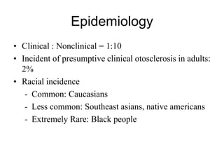 Epidemiology
• Clinical : Nonclinical = 1:10
• Incident of presumptive clinical otosclerosis in adults:
2%
• Racial incidence
- Common: Caucasians
- Less common: Southeast asians, native americans
- Extremely Rare: Black people
 