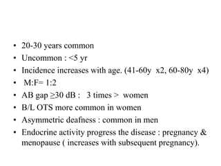 • 20-30 years common
• Uncommon : <5 yr
• Incidence increases with age. (41-60y x2, 60-80y x4)
• M:F= 1:2
• AB gap ≥30 dB : 3 times > women
• B/L OTS more common in women
• Asymmetric deafness : common in men
• Endocrine activity progress the disease : pregnancy &
menopause ( increases with subsequent pregnancy).
 