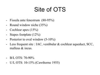 Site of OTS
- Fissula ante fenestrum (80-95%)
- Round window niche (35%)
- Cochlear apex (15%)
- Stapes footplate (12%)
- Posterior to oval window (5-10%)
- Less frequent site : IAC, vestibular & cochlear aqueduct, SCC,
malleus & incus.
- B/L OTS: 70-90%
- U/L OTS: 10-15% (Cawthorne 1955)
 