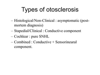 Types of otosclerosis
– Histological/Non-Clinical : asymptomatic (post-
mortem diagnosis)
– Stapedial/Clinical : Conductive component
– Cochlear : pure SNHL
– Combined : Conductive + Sensorineural
component.
 