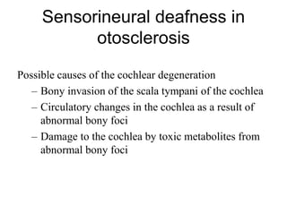 Sensorineural deafness in
otosclerosis
Possible causes of the cochlear degeneration
– Bony invasion of the scala tympani of the cochlea
– Circulatory changes in the cochlea as a result of
abnormal bony foci
– Damage to the cochlea by toxic metabolites from
abnormal bony foci
 