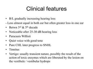 Clinical features
• B/L gradually increasing hearing loss
- Loss almost equal in both ear but often greater loss in one ear
• Betwn 3rd & 5th decade
• Noticeable after 25-30 dB hearing loss
• Paracusis Willisii
• Quiet voice with good tone
• Pure CHL later progress to SNHL
• Tinnitus
• Vertigo: usually transient nature, possibly the result of the
action of toxic enzymes which are liberated by the lesion on
the vestibule / vestibular hydrops
 
