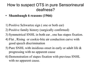 How to suspect OTS in pure Sensorineural
deafness?
• Shambaugh 6 reasons (1966)
1) Positive Schwartze sign ( one or both ear)
2) Positive family history (surgically confirmed)
3) Symmetrical SNHL in both ear , one has stapes fixation.
4) Flat , Rising or cookie-bite air conduction curve with
good speech discrimination
5) Pure SNHL with insidious onset in early or adult life &
progressing with no apparent cause
6) Demonstration of stapes fixation with previous SNHL
with no apparent cause.
 