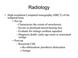 Radiology
• High-resolution Computed tomography (HRCT) of the
temporal bone
• Pre-op
– Characterize the extent of otosclerosis
– Severe or profound mixed hearing loss
– Evaluate for enlarge cochlear aqueduct
– Diagnosis doubt -early-age onset or associated
vertigo
• Post-op
– Recurrent CHL
» Re-obliteration/ prosthesis dislocation
» Vertigo
 