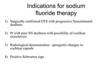 Indications for sodium
fluoride therapy
1) Surgically confirmed OTS with progressive Sensorineural
deafness
2) Pt with pure SN deafness with possibility of cochlear
otosclerosis
3) Radiological demonstration : spongiotic changes in
cochlear capsule
4) Positive Schwartze sign
 