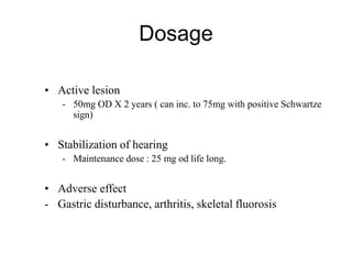 Dosage
• Active lesion
- 50mg OD X 2 years ( can inc. to 75mg with positive Schwartze
sign)
• Stabilization of hearing
- Maintenance dose : 25 mg od life long.
• Adverse effect
- Gastric disturbance, arthritis, skeletal fluorosis
 