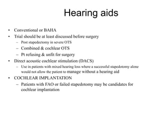 Hearing aids
• Conventional or BAHA
• Trial should be at least discussed before surgery
– Post stapedectomy in severe OTS
– Combined & cochlear OTS
– Pt refusing & unfit for surgery
• Direct acoustic cochlear stimulation (DACS)
– Use in patients with mixed hearing loss where a successful stapedotomy alone
would not allow the patient to manage without a hearing aid
• COCHLEAR IMPLANTATION
– Patients with FAO or failed stapedotomy may be candidates for
cochlear implantation
 