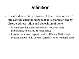 Definition
• Localized hereditary disorder of bone metabolism of
otic capsule enchondral bone that is characterized by
disordered resorption and deposition of bone.
– Mature lamellar bone →osteoclasis→woven bone
(↑thickness, cellularity & vascularity)
– Results : new bone deposit with a different fibrillar and
cellular pattern - laid down at certain sites in temporal bone.
 