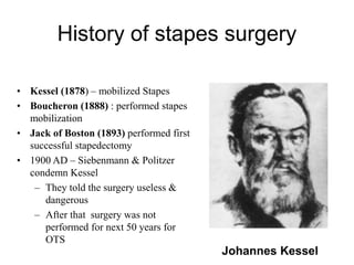 History of stapes surgery
• Kessel (1878) – mobilized Stapes
• Boucheron (1888) : performed stapes
mobilization
• Jack of Boston (1893) performed first
successful stapedectomy
• 1900 AD – Siebenmann & Politzer
condemn Kessel
– They told the surgery useless &
dangerous
– After that surgery was not
performed for next 50 years for
OTS
Johannes Kessel
 