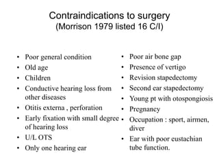Contraindications to surgery
(Morrison 1979 listed 16 C/I)
• Poor general condition
• Old age
• Children
• Conductive hearing loss from
other diseases
• Otitis externa , perforation
• Early fixation with small degree
of hearing loss
• U/L OTS
• Only one hearing ear
• Poor air bone gap
• Presence of vertigo
• Revision stapedectomy
• Second ear stapedectomy
• Young pt with otospongiosis
• Pregnancy
• Occupation : sport, airmen,
diver
• Ear with poor eustachian
tube function.
 