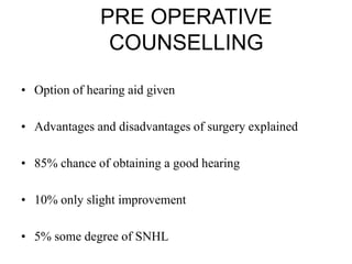 PRE OPERATIVE
COUNSELLING
• Option of hearing aid given
• Advantages and disadvantages of surgery explained
• 85% chance of obtaining a good hearing
• 10% only slight improvement
• 5% some degree of SNHL
 