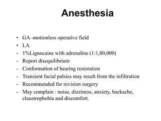 Anesthesia
• GA -motionless operative field
• LA
- 1%Lignocaine with adrenaline (1:1,00,000)
- Report disequilibrium
- Conformation of hearing restoration
- Transient facial palsies may result from the infiltration
- Recommended for revision surgery
- May complain : noise, dizziness, anxiety, backache,
claustrophobia and discomfort.
 