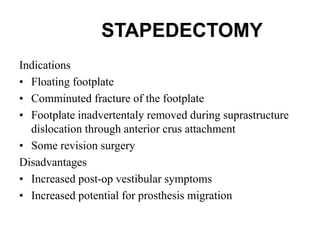 STAPEDECTOMY
Indications
• Floating footplate
• Comminuted fracture of the footplate
• Footplate inadvertentaly removed during suprastructure
dislocation through anterior crus attachment
• Some revision surgery
Disadvantages
• Increased post-op vestibular symptoms
• Increased potential for prosthesis migration
 
