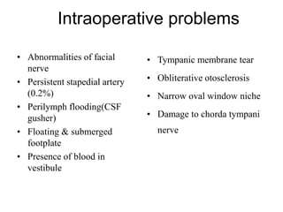 Intraoperative problems
• Abnormalities of facial
nerve
• Persistent stapedial artery
(0.2%)
• Perilymph flooding(CSF
gusher)
• Floating & submerged
footplate
• Presence of blood in
vestibule
• Tympanic membrane tear
• Obliterative otosclerosis
• Narrow oval window niche
• Damage to chorda tympani
nerve
 
