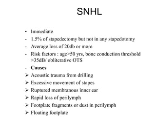 SNHL
• Immediate
- 1.5% of stapedectomy but not in any stapedotomy
- Average loss of 20db or more
- Risk factors : age>50 yrs, bone conduction threshold
>35dB/ obliterative OTS
- Causes
 Acoustic trauma from drilling
 Excessive movement of stapes
 Ruptured membranous inner ear
 Rapid loss of perilymph
 Footplate fragments or dust in perilymph
 Floating footplate
 