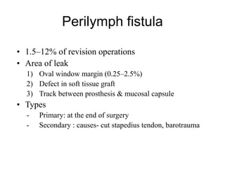 Perilymph fistula
• 1.5–12% of revision operations
• Area of leak
1) Oval window margin (0.25–2.5%)
2) Defect in soft tissue graft
3) Track between prosthesis & mucosal capsule
• Types
- Primary: at the end of surgery
- Secondary : causes- cut stapedius tendon, barotrauma
 