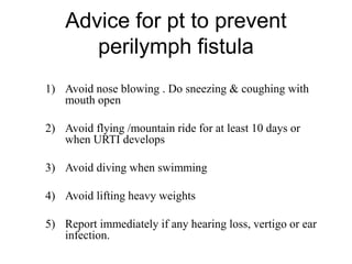 Advice for pt to prevent
perilymph fistula
1) Avoid nose blowing . Do sneezing & coughing with
mouth open
2) Avoid flying /mountain ride for at least 10 days or
when URTI develops
3) Avoid diving when swimming
4) Avoid lifting heavy weights
5) Report immediately if any hearing loss, vertigo or ear
infection.
 