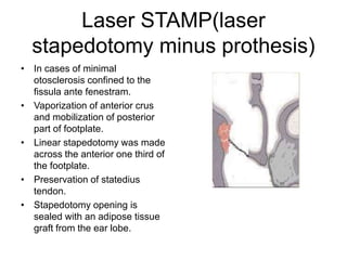 Laser STAMP(laser
stapedotomy minus prothesis)
• In cases of minimal
otosclerosis confined to the
fissula ante fenestram.
• Vaporization of anterior crus
and mobilization of posterior
part of footplate.
• Linear stapedotomy was made
across the anterior one third of
the footplate.
• Preservation of statedius
tendon.
• Stapedotomy opening is
sealed with an adipose tissue
graft from the ear lobe.
 