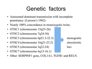 Genetic factors
• Autosomal dominant transmission with incomplete
penetrance. (Larsson’s 1962)
• Nearly 100% concordance in monozygotic twins.
• OTSC1 (chromosome 15q25-26)
• OTSC2 (chromosome 7q34-36)
• OTSC3 (chromosome 6p21.3-22.3) monogentic
• OTSC4 (chromosome 16q21-23.2) otosclerotic
• OTSC5 (chromosome 3q22-24) loci
• OTSC7 (chromosome 6q13-16.1)
• Other :SERPINF1 gene, COL1A1, TGFB1 and RELN.
 