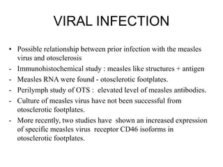 VIRAL INFECTION
• Possible relationship between prior infection with the measles
virus and otosclerosis
- Immunohistochemical study : measles like structures + antigen
- Measles RNA were found - otosclerotic footplates.
- Perilymph study of OTS : elevated level of measles antibodies.
- Culture of measles virus have not been successful from
otosclerotic footplates.
- More recently, two studies have shown an increased expression
of specific measles virus receptor CD46 isoforms in
otosclerotic footplates.
 