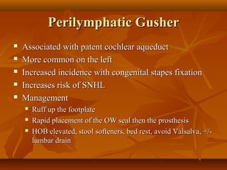 Perilymphatic Gusher
   Associated with patent cochlear aqueduct
   More common on the left
   Increased incidence with congenital stapes fixation
   Increases risk of SNHL
   Management
       Ruff up the footplate
       Rapid placement of the OW seal then the prosthesis
       HOB elevated, stool softeners, bed rest, avoid Valsalva, +/-
        lumbar drain
 