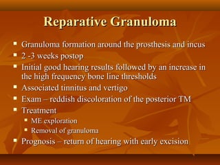 Reparative Granuloma
   Granuloma formation around the prosthesis and incus
   2 -3 weeks postop
   Initial good hearing results followed by an increase in
    the high frequency bone line thresholds
   Associated tinnitus and vertigo
   Exam – reddish discoloration of the posterior TM
   Treatment
       ME exploration
       Removal of granuloma
   Prognosis – return of hearing with early excision
 