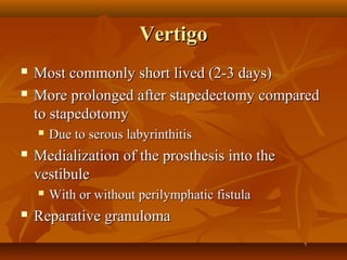 Vertigo
   Most commonly short lived (2-3 days)
   More prolonged after stapedectomy compared
    to stapedotomy
       Due to serous labyrinthitis
   Medialization of the prosthesis into the
    vestibule
       With or without perilymphatic fistula
   Reparative granuloma
 
