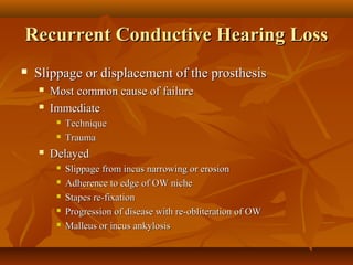 Recurrent Conductive Hearing Loss
   Slippage or displacement of the prosthesis
       Most common cause of failure
       Immediate
            Technique
            Trauma
       Delayed
            Slippage from incus narrowing or erosion
            Adherence to edge of OW niche
            Stapes re-fixation
            Progression of disease with re-obliteration of OW
            Malleus or incus ankylosis
 
